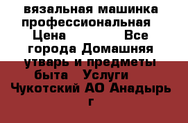 вязальная машинка профессиональная › Цена ­ 15 000 - Все города Домашняя утварь и предметы быта » Услуги   . Чукотский АО,Анадырь г.